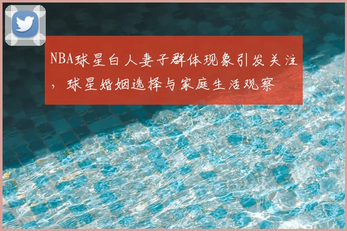 NBA球星白人妻子群体现象引发关注，球星婚姻选择与家庭生活观察