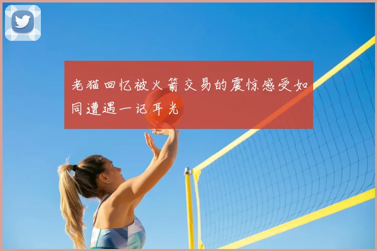 老猫回忆被火箭交易的震惊感受如同遭遇一记耳光