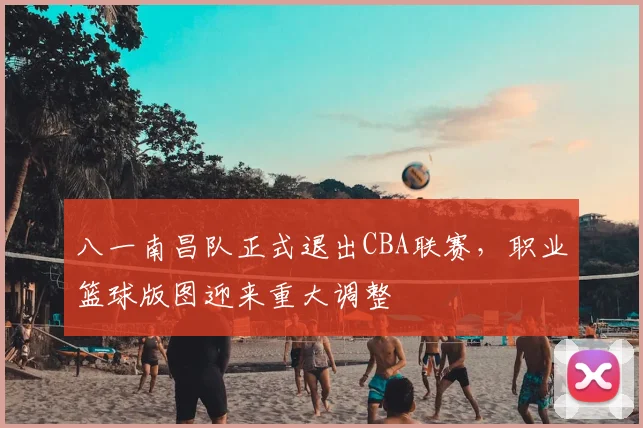 八一南昌队正式退出CBA联赛，职业篮球版图迎来重大调整
