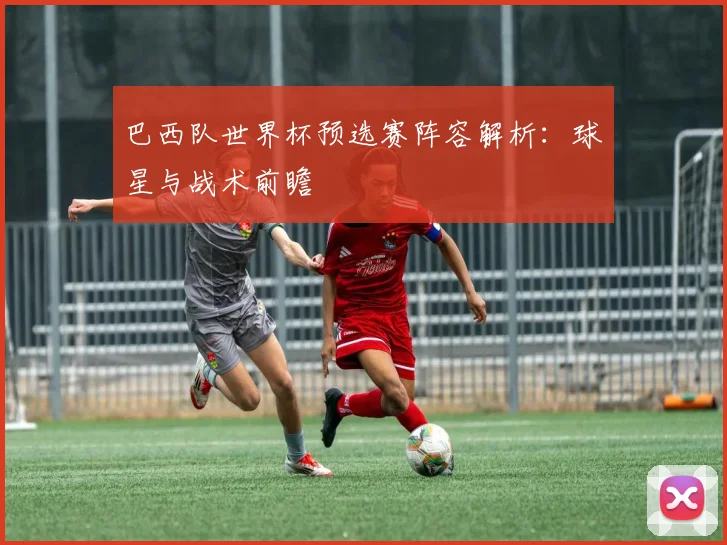 巴西队世界杯预选赛阵容解析：球星与战术前瞻