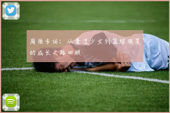 周丽专访：从青涩少女到篮球明星的成长之路回顾