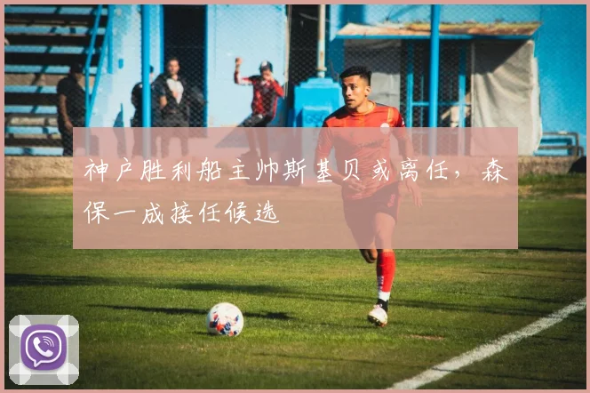神户胜利船主帅斯基贝或离任,森保一成接任候选
