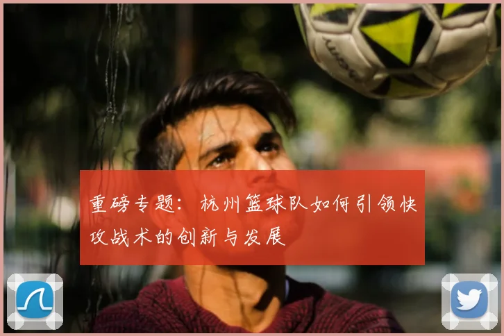 重磅专题：杭州篮球队如何引领快攻战术的创新与发展