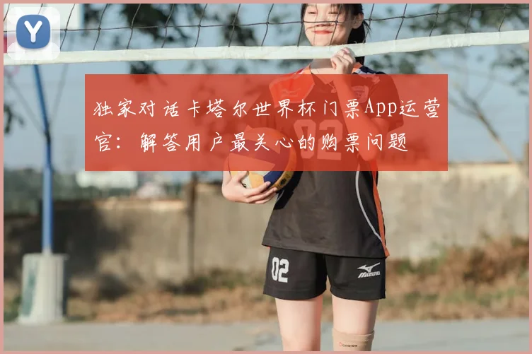 独家对话卡塔尔世界杯门票App运营官：解答用户最关心的购票问题