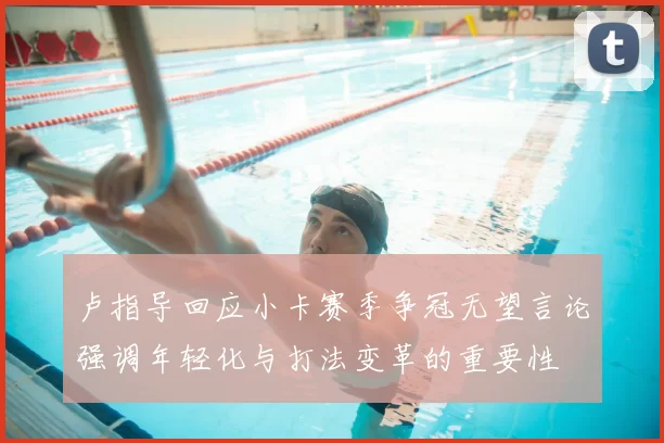 卢指导回应小卡赛季争冠无望言论强调年轻化与打法变革的重要性