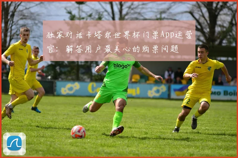 独家对话卡塔尔世界杯门票App运营官:解答用户最关心的购票问题