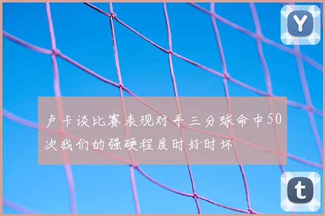 卢卡谈比赛表现对手三分球命中50次我们的强硬程度时好时坏