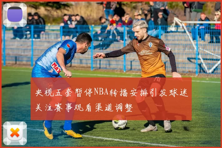 央视五套暂停NBA转播安排引发球迷关注赛事观看渠道调整