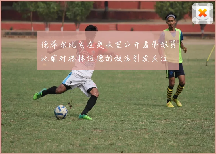 德泽尔比或在更衣室公开羞辱球员此前对格林伍德的做法引发关注
