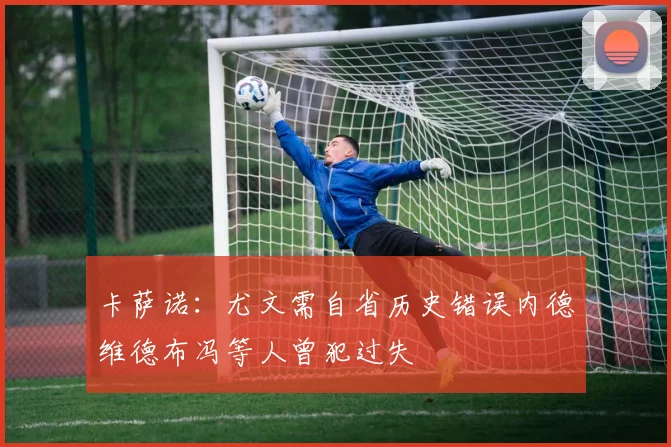 卡萨诺：尤文需自省历史错误内德维德布冯等人曾犯过失