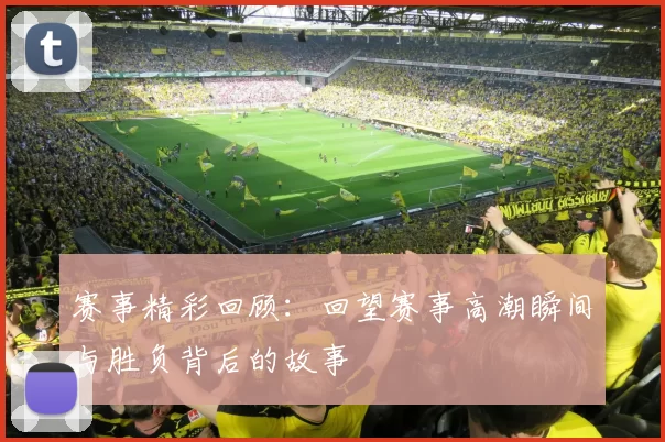 赛事精彩回顾：回望赛事高潮瞬间与胜负背后的故事
