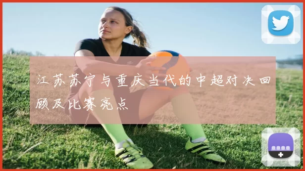 江苏苏宁与重庆当代的中超对决回顾及比赛亮点