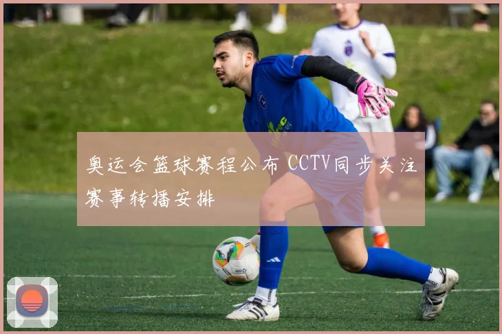 奥运会篮球赛程公布 CCTV同步关注赛事转播安排