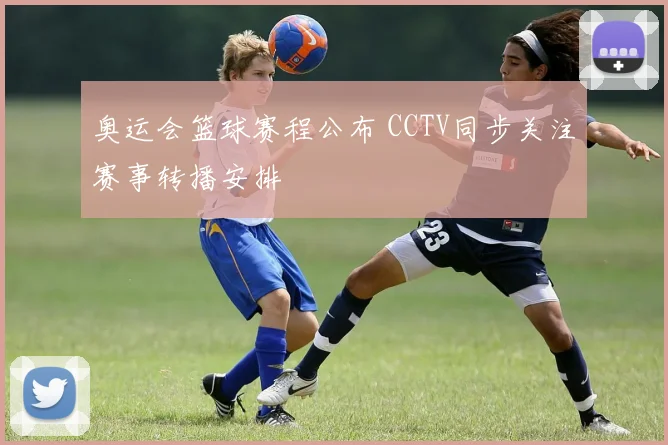 奥运会篮球赛程公布 CCTV同步关注赛事转播安排