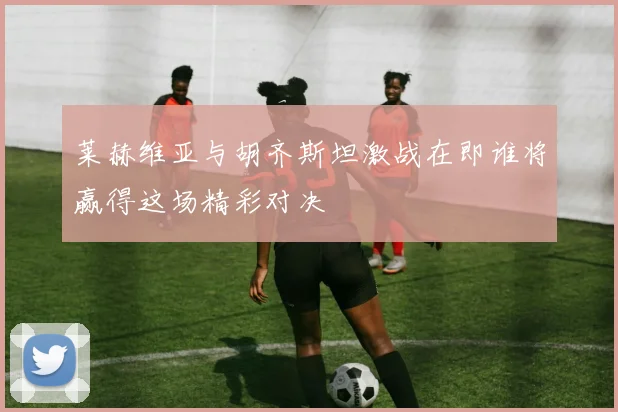 莱赫维亚与胡齐斯坦激战在即谁将赢得这场精彩对决