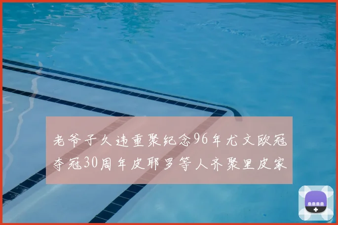 老爷子久违重聚纪念96年尤文欧冠夺冠30周年皮耶罗等人齐聚里皮家