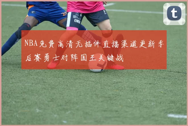 NBA免费高清无插件直播渠道更新季后赛勇士对阵国王关键战