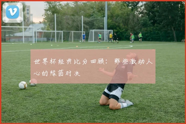 世界杯经典比分回顾：那些激动人心的绿茵对决