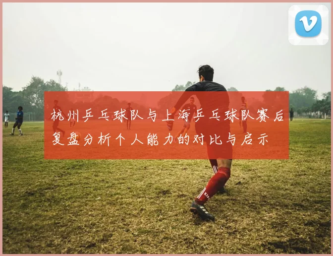 杭州乒乓球队与上海乒乓球队赛后复盘分析个人能力的对比与启示