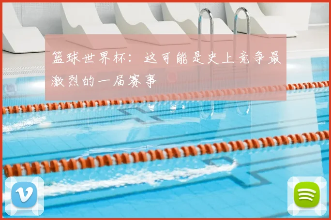 篮球世界杯：这可能是史上竞争最激烈的一届赛事