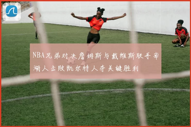 NBA兄弟对决詹姆斯与戴维斯联手率湖人击败凯尔特人夺关键胜利