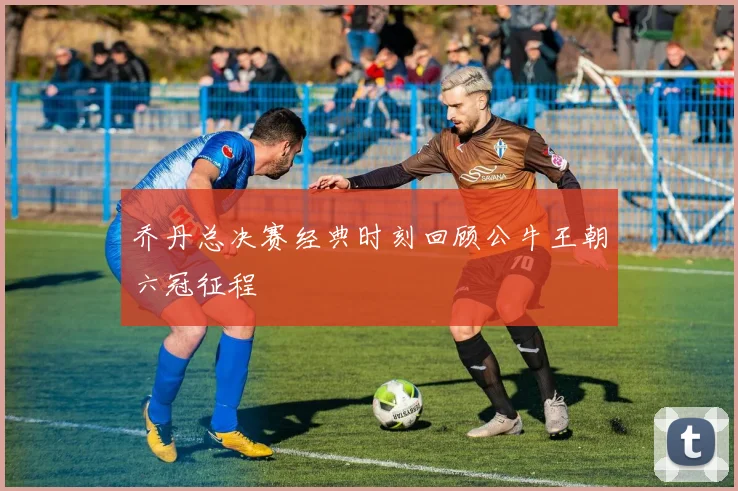 乔丹总决赛经典时刻回顾公牛王朝六冠征程