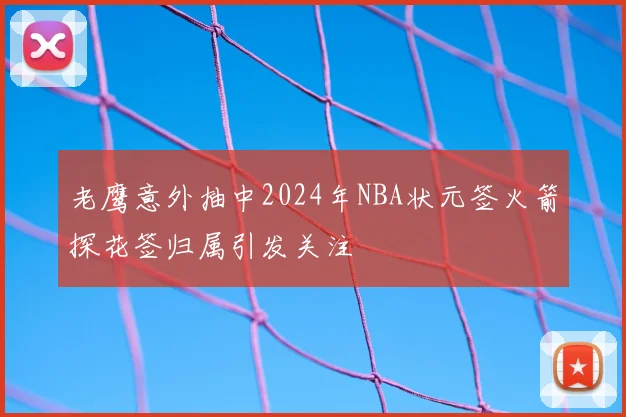 老鹰意外抽中2024年NBA状元签火箭探花签归属引发关注