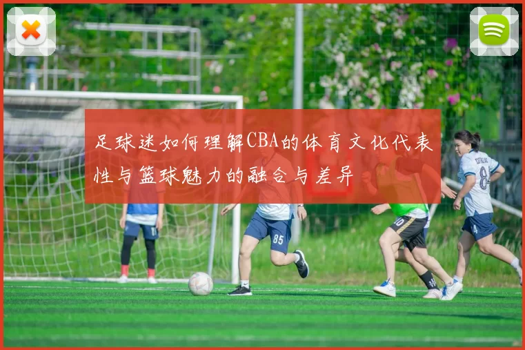 足球迷如何理解CBA的体育文化代表性与篮球魅力的融合与差异