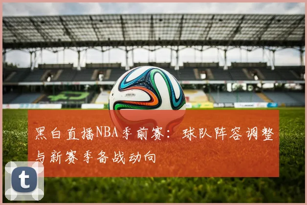 黑白直播NBA季前赛:球队阵容调整与新赛季备战动向