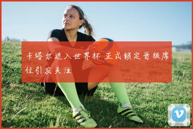 卡塔尔进入世界杯 正式锁定晋级席位引发关注