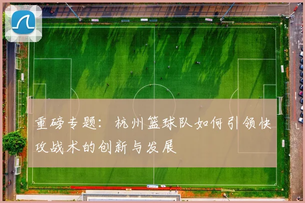 重磅专题：杭州篮球队如何引领快攻战术的创新与发展