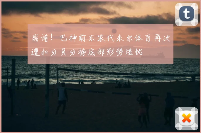 离谱!巴神前东家代米尔体育再次遭扣分负分榜底部形势堪忧