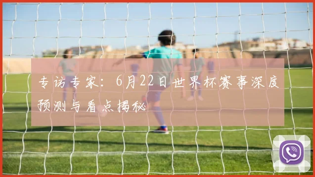 专访专家:6月22日世界杯赛事深度预测与看点揭秘