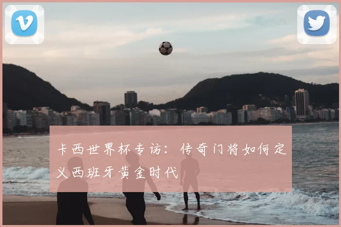 卡西世界杯专访：传奇门将如何定义西班牙黄金时代