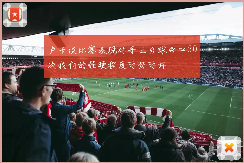 卢卡谈比赛表现对手三分球命中50次我们的强硬程度时好时坏