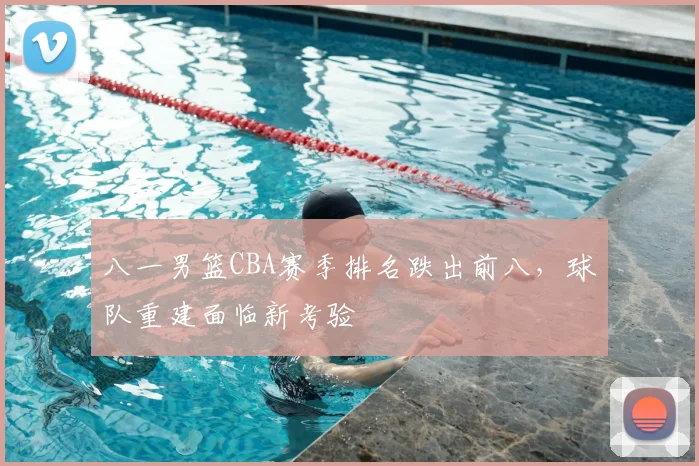 八一男篮CBA赛季排名跌出前八，球队重建面临新考验
