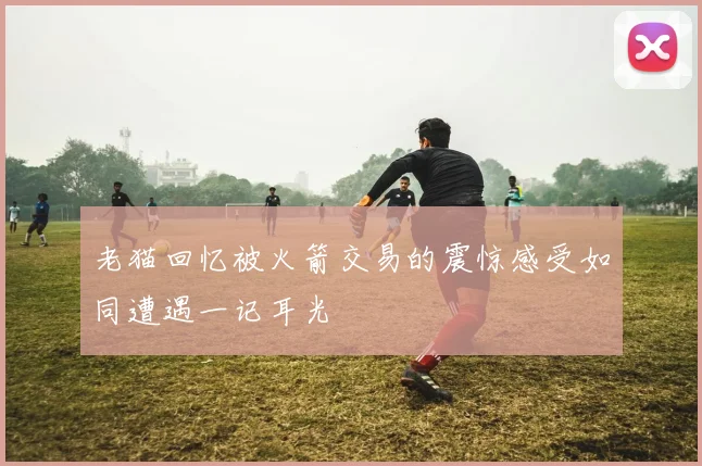 老猫回忆被火箭交易的震惊感受如同遭遇一记耳光