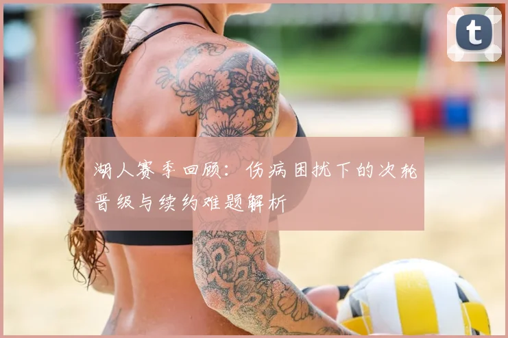 湖人赛季回顾：伤病困扰下的次轮晋级与续约难题解析