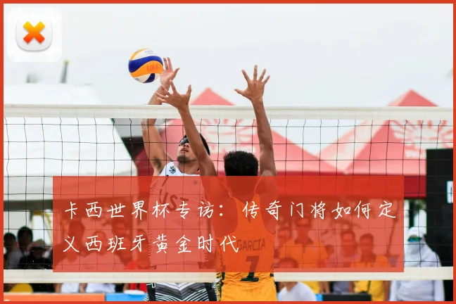 卡西世界杯专访:传奇门将如何定义西班牙黄金时代