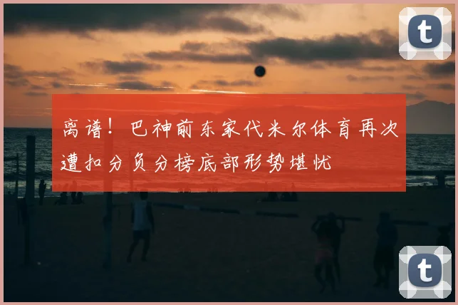 离谱!巴神前东家代米尔体育再次遭扣分负分榜底部形势堪忧