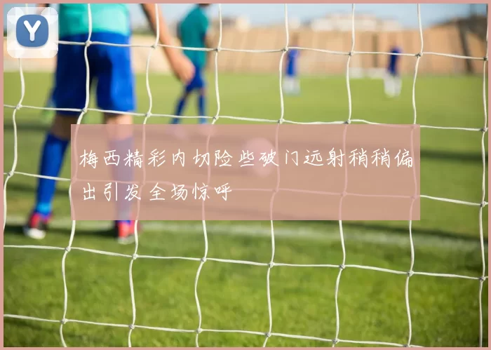 梅西精彩内切险些破门远射稍稍偏出引发全场惊呼