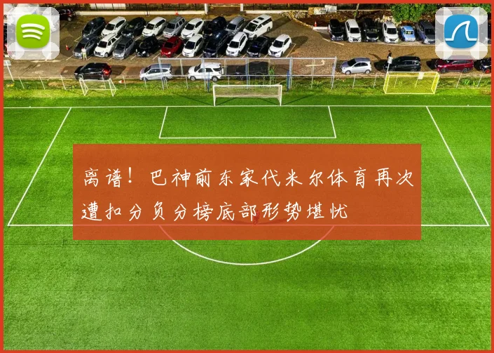 离谱!巴神前东家代米尔体育再次遭扣分负分榜底部形势堪忧