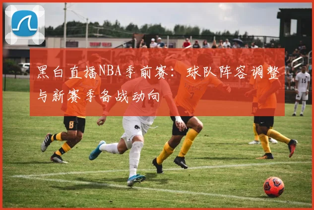 黑白直播NBA季前赛:球队阵容调整与新赛季备战动向