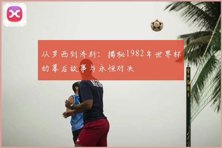 从罗西到济科：揭秘1982年世界杯的幕后故事与永恒对决