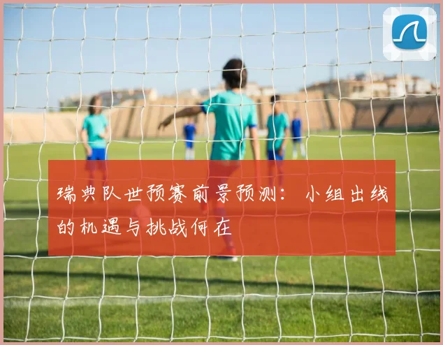 瑞典队世预赛前景预测：小组出线的机遇与挑战何在