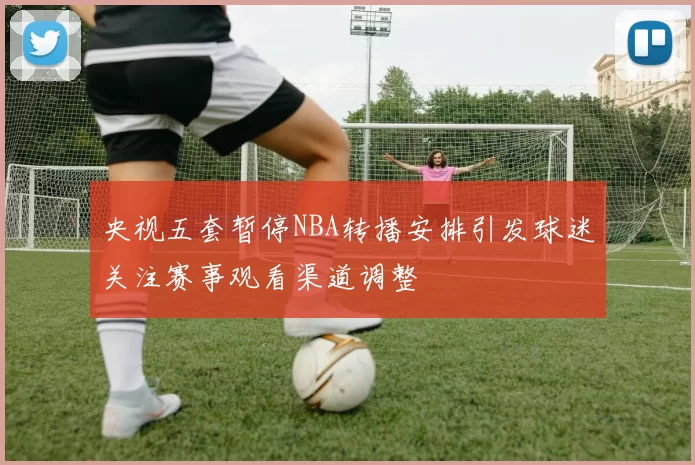 央视五套暂停NBA转播安排引发球迷关注赛事观看渠道调整