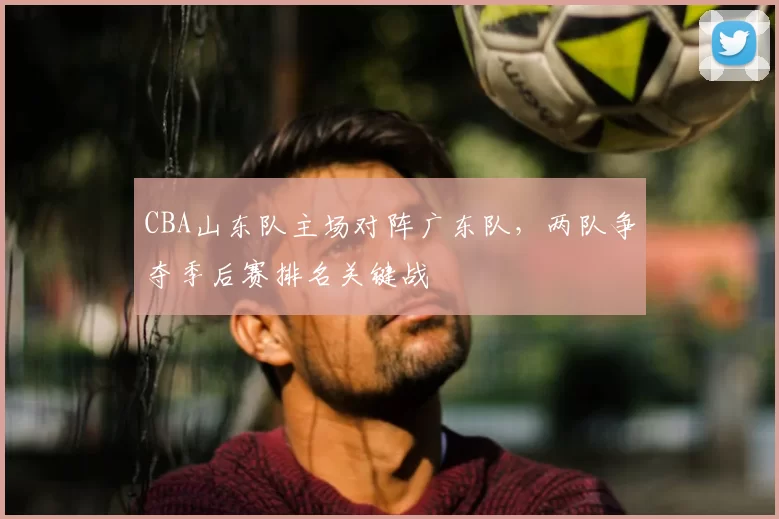 CBA山东队主场对阵广东队，两队争夺季后赛排名关键战