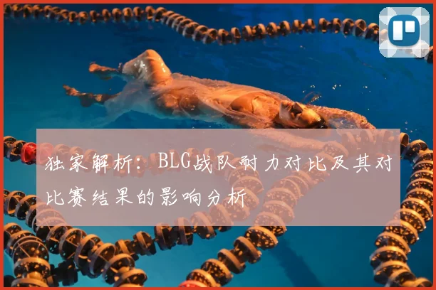 独家解析：BLG战队耐力对比及其对比赛结果的影响分析