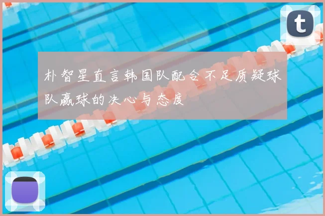 朴智星直言韩国队配合不足质疑球队赢球的决心与态度