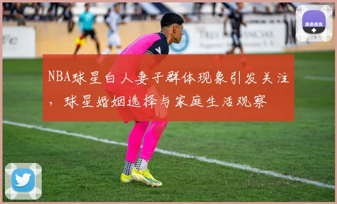 NBA球星白人妻子群体现象引发关注，球星婚姻选择与家庭生活观察